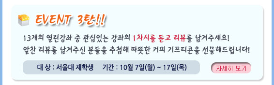 Event 3탄, 13개의 열린강좌 중 관심있는 강좌의 1차시를 듣고 리뷰를 남겨주세요. 알찬 리뷰를 남겨주신 분들을 추첨해 따뜻한 커피 키프티콘을 선물로 드립니다. 대상: 서울대 재학생, 기간: 10월 7일 ~ 17일